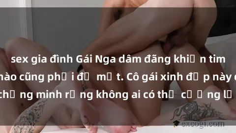 sex gia đình Gái Nga dâm đãng khiến tim bất cứ chàng trai nào cũng phải đỏ mặt. Cô gái xinh đẹp này đã chứng minh rằng không ai có thể cưỡng lại khi cô làm tình đắm say.