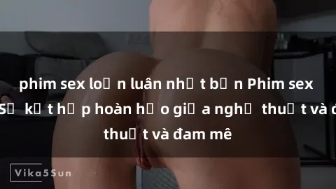 phim sex loạn luân nhật bản Phim sex Pháp - Sự kết hợp hoàn hảo giữa nghệ thuật và đam mê