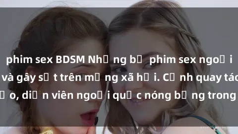 phim sex BDSM Những bộ phim sex ngoại quốc nổi tiếng và gây sốt trên mạng xã hội. Cảnh quay táo bạo, diễn viên ngoại quốc nóng bỏng trong các tác phẩm đỉnh cao.