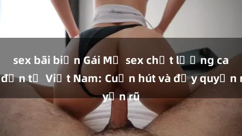sex bãi biển Gái Mỹ sex chất lượng cao đến từ Việt Nam: Cuốn hút và đầy quyến rũ