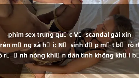 phim sex trung quốc Vụ scandal gái xinh lộ hàng gây sốt trên mạng xã hội: Nữ sinh đẹp mắt bị rò rỉ ảnh nóng khiến dân tình không khỏi bất ngờ và phẫn nộ!