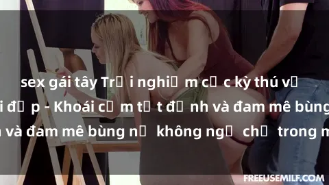 sex gái tây Trải nghiệm cực kỳ thú vị khi làm tình với gái đẹp - Khoái cảm tột đỉnh và đam mê bùng nổ không ngờ chỉ trong một đêm!