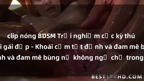 clip nóng BDSM Trải nghiệm cực kỳ thú vị khi làm tình với gái đẹp - Khoái cảm tột đỉnh và đam mê bùng nổ không ngờ chỉ trong một đêm!