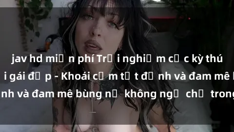 jav hd miễn phí Trải nghiệm cực kỳ thú vị khi làm tình với gái đẹp - Khoái cảm tột đỉnh và đam mê bùng nổ không ngờ chỉ trong một đêm!