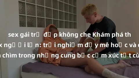 sex gái trẻ đẹp không che Khám phá thế giới mới với sex người lớn: trải nghiệm đầy mê hoặc và đắm chìm trong những cung bậc cảm xúc tột cùng, hứng khởi và cuốn hút.