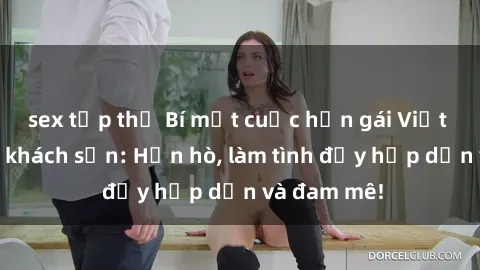 sex tập thể Bí mật cuộc hẹn gái Việt lần đầu ở khách sạn: Hẹn hò, làm tình đầy hấp dẫn và đam mê!