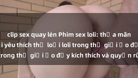 clip sex quay lén Phim sex loli: thỏa mãn đam mê của người yêu thích thể loại loli trong thế giới ảo đầy kích thích và quyến rũ.
