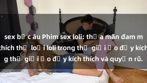 sex bắc âu Phim sex loli: thỏa mãn đam mê của người yêu thích thể loại loli trong thế giới ảo đầy kích thích và quyến rũ.