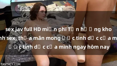 sex jav full HD miễn phí Tận hưởng khoái cảm với gái xinh sex, thỏa mãn mong ước tình dục của mình ngay hôm nay