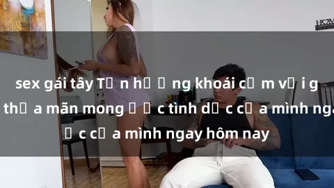 sex gái tây Tận hưởng khoái cảm với gái xinh sex, thỏa mãn mong ước tình dục của mình ngay hôm nay