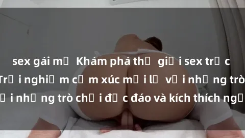 sex gái mỹ Khám phá thế giới sex trực tuyến: Hơn tuổi? Trải nghiệm cảm xúc mới lạ với những trò chơi độc đáo và kích thích người lớn