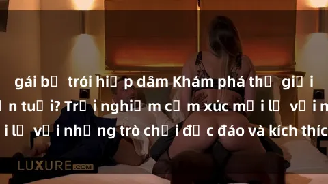 gái bị trói hiếp dâm Khám phá thế giới sex trực tuyến: Hơn tuổi? Trải nghiệm cảm xúc mới lạ với những trò chơi độc đáo và kích thích người lớn