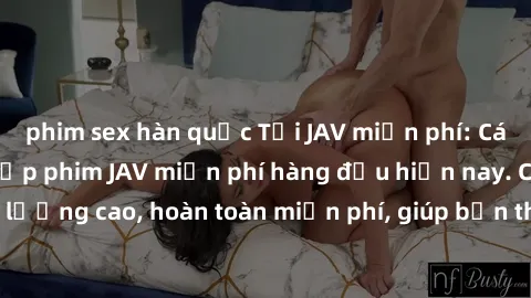 phim sex hàn quốc Tải JAV miễn phí: Các trang web cung cấp phim JAV miễn phí hàng đầu hiện nay. Các tác phẩm chất lượng cao, hoàn toàn miễn phí, giúp bạn thỏa mãn niềm đam mê mà không tốn kém.
