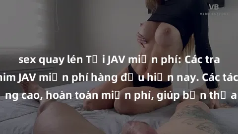 sex quay lén Tải JAV miễn phí: Các trang web cung cấp phim JAV miễn phí hàng đầu hiện nay. Các tác phẩm chất lượng cao, hoàn toàn miễn phí, giúp bạn thỏa mãn niềm đam mê mà không tốn kém.