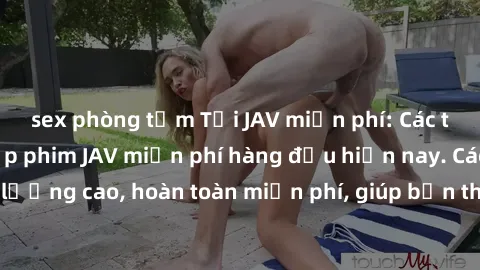 sex phòng tắm Tải JAV miễn phí: Các trang web cung cấp phim JAV miễn phí hàng đầu hiện nay. Các tác phẩm chất lượng cao, hoàn toàn miễn phí, giúp bạn thỏa mãn niềm đam mê mà không tốn kém.