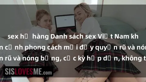 sex họ hàng Danh sách sex Việt Nam không che - Ảnh toàn cảnh phong cách mới đầy quyến rũ và nóng bỏng, cực kỳ hấp dẫn, không thể bỏ qua!