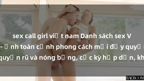 sex call girl việt nam Danh sách sex Việt Nam không che - Ảnh toàn cảnh phong cách mới đầy quyến rũ và nóng bỏng, cực kỳ hấp dẫn, không thể bỏ qua!