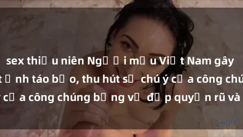sex thiếu niên Người mẫu Việt Nam gây sốt với loạt shoot ảnh táo bạo, thu hút sự chú ý của công chúng bằng vẻ đẹp quyến rũ và gợi cảm.