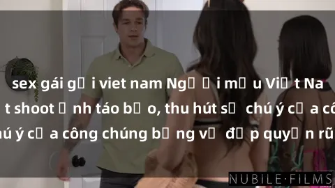 sex gái gọi viet nam Người mẫu Việt Nam gây sốt với loạt shoot ảnh táo bạo, thu hút sự chú ý của công chúng bằng vẻ đẹp quyến rũ và gợi cảm.