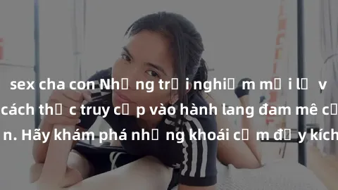 sex cha con Những trải nghiệm mới lạ với sex tập thể và cách thức truy cập vào hành lang đam mê của bạn. Hãy khám phá những khoái cảm đầy kích thích với tập thể hấp dẫn!