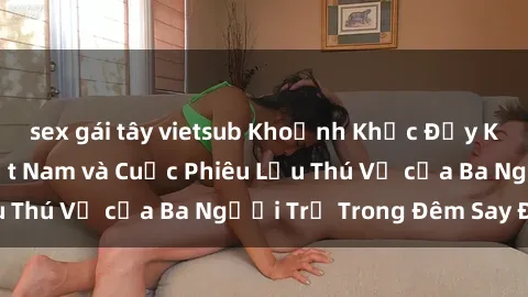 sex gái tây vietsub Khoảnh Khắc Đầy Kịch Tính: Sex  Việt Nam và Cuộc Phiêu Lưu Thú Vị của Ba Người Trẻ Trong Đêm Say Đắm