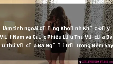 làm tình ngoài đường Khoảnh Khắc Đầy Kịch Tính: Sex  Việt Nam và Cuộc Phiêu Lưu Thú Vị của Ba Người Trẻ Trong Đêm Say Đắm