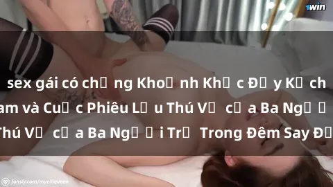 sex gái có chồng Khoảnh Khắc Đầy Kịch Tính: Sex  Việt Nam và Cuộc Phiêu Lưu Thú Vị của Ba Người Trẻ Trong Đêm Say Đắm