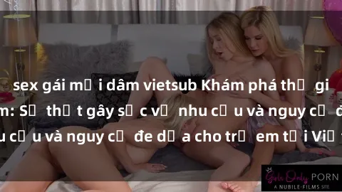 sex gái mại dâm vietsub Khám phá thế giới sex loli Việt Nam: Sự thật gây sốc về nhu cầu và nguy cơ đe dọa cho trẻ em tại Việt Nam
