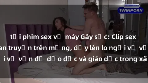 tải phim sex về máy Gây sốc: Clip sex mẹ con Việt Nam lan truyền trên mạng, dấy lên lo ngại về vấn đề đạo đức và giáo dục trong xã hội hiện nay.