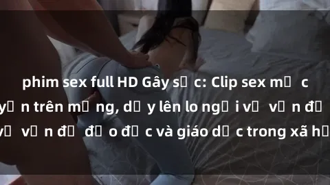 phim sex full HD Gây sốc: Clip sex mẹ con Việt Nam lan truyền trên mạng, dấy lên lo ngại về vấn đề đạo đức và giáo dục trong xã hội hiện nay.