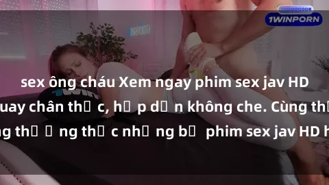 sex ông cháu Xem ngay phim sex jav HD với những cảnh quay chân thực, hấp dẫn không che. Cùng thưởng thức những bộ phim sex jav HD hot nhất hiện nay!