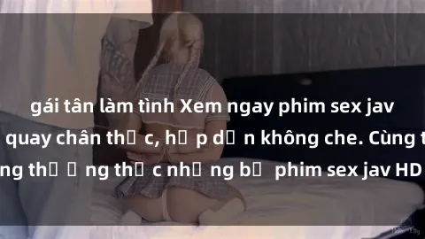 gái tân làm tình Xem ngay phim sex jav HD với những cảnh quay chân thực, hấp dẫn không che. Cùng thưởng thức những bộ phim sex jav HD hot nhất hiện nay!