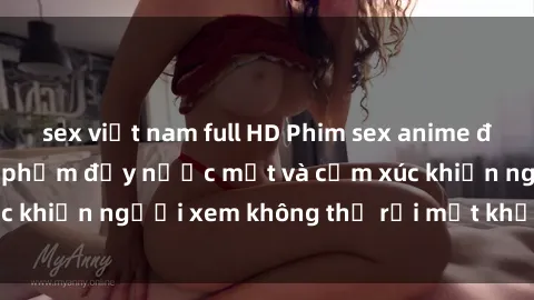 sex việt nam full HD Phim sex anime đỉnh cao: Những tác phẩm đầy nước mắt và cảm xúc khiến người xem không thể rời mắt khỏi màn hình