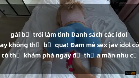 gái bị trói làm tình Danh sách các idol JAV hot nhất hiện nay không thể bỏ qua! Đam mê sex jav idol có thể khám phá ngay để thỏa mãn nhu cầu giải trí của mình!