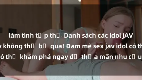 làm tình tập thể Danh sách các idol JAV hot nhất hiện nay không thể bỏ qua! Đam mê sex jav idol có thể khám phá ngay để thỏa mãn nhu cầu giải trí của mình!