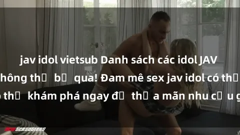 jav idol vietsub Danh sách các idol JAV hot nhất hiện nay không thể bỏ qua! Đam mê sex jav idol có thể khám phá ngay để thỏa mãn nhu cầu giải trí của mình!