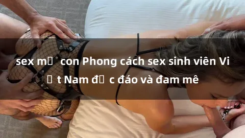 sex mẹ con Phong cách sex sinh viên Việt Nam độc đáo và đam mê